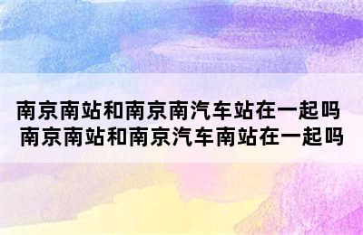 南京南站和南京南汽车站在一起吗 南京南站和南京汽车南站在一起吗